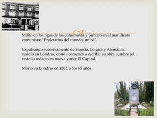 Milito en las ligas de los comunistas y publicó en el manifiesto
comunista: “Proletarios del mundo, unios”.
Expulsando sucesivamente de Francia, Bélgica y Alemania,
residió en Londres, donde comenzó a escribir su obra cumbre (el
resto lo redacto en nueva york): El Capital.
Murió en Londres en 1883, a los 65 años.
 