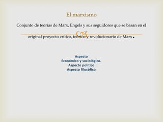 
El marxismo
Conjunto de teorías de Marx, Engels y sus seguidores que se basan en el
original proyecto crítico, teórico y revolucionario de Marx.
Aspecto
Económico y sociológico.
Aspecto político
Aspecto filosófico
 