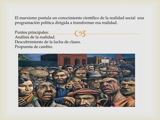
El marxismo postula un conocimiento científico de la realidad social una
programación política dirigida a transformar esa realidad.
Puntos principales:
Análisis de la realidad.
Descubrimiento de la lucha de clases.
Propuesta de cambio.
 