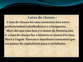 Lutas de classes :
A luta de classes foi uma constante luta entre
proletariados(trabalhadores) e a burguesia.
Marx diz que essa luta é o motor da história,isto
é, a luta de classes faz a história se mover.Por isso,
Marx e Engels fizeram o manifesto comunista que
era passar do capitalismo para o socialismo.
 