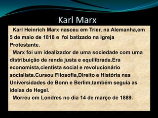Karl Marx
Karl Heinrich Marx nasceu em Trier, na Alemanha,em
5 de maio de 1818 e foi batizado na Igreja
Protestante.
Marx foi um idealizador de uma sociedade com uma
distribuição de renda justa e equilibrada.Era
economista,cientista social e revolucionário
socialista.Cursou Filosofia,Direito e História nas
Universidades de Bonn e Berlim,também seguia as
ideias de Hegel.
Morreu em Londres no dia 14 de março de 1889.
 