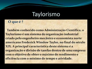 Taylorismo
O que é ?
Também conhecido como Administração Científica, o
Taylorismo é um sistema de organização industrial
criado pelo engenheiro mecânico e economista norte
americano Frederick Winslow Taylor, no final do século
XIX. A principal característica deste sistema é a
organização e divisão de tarefas dentro de uma empresa
com o objetivo de obter o máximo de rendimento e
eficiência com o mínimo de tempo e atividade.
 