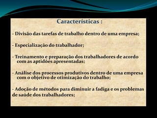 Características :
- Divisão das tarefas de trabalho dentro de uma empresa;
- Especialização do trabalhador;
- Treinamento e preparação dos trabalhadores de acordo
com as aptidões apresentadas;
- Análise dos processos produtivos dentro de uma empresa
com o objetivo de otimização do trabalho;
- Adoção de métodos para diminuir a fadiga e os problemas
de saúde dos trabalhadores;
 