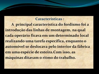 Características :
A principal característica do fordismo foi a
introdução das linhas de montagem, na qual
cada operário ficava em um determinado local
realizando uma tarefa específica, enquanto o
automóvel se deslocava pelo interior da fábrica
em uma espécie de esteira.Com isso, as
máquinas ditavam o ritmo do trabalho.
 