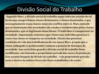 Divisão Social do Trabalho
Segundo Marx, a divisão social do trabalho segue todo um arranjo de tal
forma que sempre hajam classes dominantes e classes dominadas, e que
necessariamente essas classes estão em conflito entre si. Marx entende
que as instituições das sociedades são criadas e estabelecidas pelas classes
dominantes, que se legitimam dessa forma. O indivíduo é transparente na
sociedade, importando somente a que classe esse indivíduo pertence e
como essa classe se comporta na sociedade. Diante das péssimas
condições de vida dos trabalhadores de sua época Marx, propõe que a
classe subjugada (o proletariado) tomasse a posição de destaque da
sociedade. Isso seria feito quando a divisão social do trabalho fosse
modificada, não havendo a propriedade privada dos meios de produção.
Esse arranjo burguês de divisão de trabalho – o da propriedade privada –
seria o motivo da subserviência da classe trabalhadora de então.
 