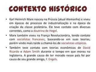 Contexto Histórico
• Karl Heinrich Marx nasceu na Prússia (atual Alemanha) e viveu
em épocas de processo de industrialização e na época da
criação da classe proletária. Ele teve contato com diversas
correntes, como a doutrina de Hegel.
• Marx também viveu na França Revolucionária, tendo contato
com socialistas franceses, baseando-se em suas teorias,
porém vindo mais tarde a chamá-los de socialistas utópicos.
• Também teve contato com teorias econômicas de David
Ricardo e Adam Smith durante o tempo em que morou na
Inglaterra. A grande causa de ter morado nesse país foi por
causa de seu grande amigo, F. Engels.

 