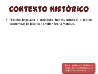 Contexto Histórico
• Filosofia hegeliana + socialismo francês (utópico) + teorias
econômicas de Ricardo e Smith = Teoria Marxista.

Teoria Hegeliana -> Dialética ->
choque de contradições para se
chegar a uma conclusão

 