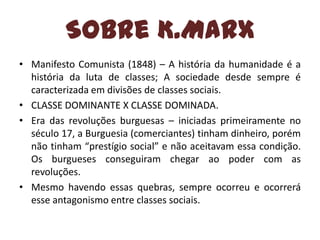 Sobre K.Marx
• Manifesto Comunista (1848) – A história da humanidade é a
história da luta de classes; A sociedade desde sempre é
caracterizada em divisões de classes sociais.
• CLASSE DOMINANTE X CLASSE DOMINADA.
• Era das revoluções burguesas – iniciadas primeiramente no
século 17, a Burguesia (comerciantes) tinham dinheiro, porém
não tinham “prestígio social” e não aceitavam essa condição.
Os burgueses conseguiram chegar ao poder com as
revoluções.
• Mesmo havendo essas quebras, sempre ocorreu e ocorrerá
esse antagonismo entre classes sociais.

 