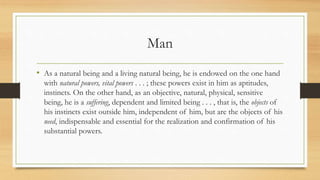 Man
• As a natural being and a living natural being, he is endowed on the one hand
with natural powers, vital powers . . . ; these powers exist in him as aptitudes,
instincts. On the other hand, as an objective, natural, physical, sensitive
being, he is a suffering, dependent and limited being . . . , that is, the objects of
his instincts exist outside him, independent of him, but are the objects of his
need, indispensable and essential for the realization and confirmation of his
substantial powers.
 