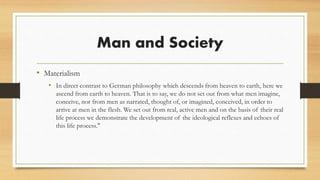 Man and Society
• Materialism
• In direct contrast to German philosophy which descends from heaven to earth, here we
ascend from earth to heaven. That is to say, we do not set out from what men imagine,
conceive, nor from men as narrated, thought of, or imagined, conceived, in order to
arrive at men in the flesh. We set out from real, active men and on the basis of their real
life process we demonstrate the development of the ideological reflexes and echoes of
this life process."
 