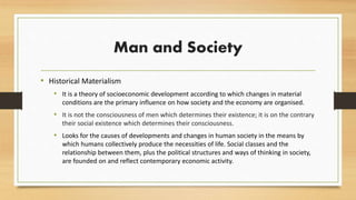 Man and Society
• Historical Materialism
• It is a theory of socioeconomic development according to which changes in material
conditions are the primary influence on how society and the economy are organised.
• It is not the consciousness of men which determines their existence; it is on the contrary
their social existence which determines their consciousness.
• Looks for the causes of developments and changes in human society in the means by
which humans collectively produce the necessities of life. Social classes and the
relationship between them, plus the political structures and ways of thinking in society,
are founded on and reflect contemporary economic activity.
 