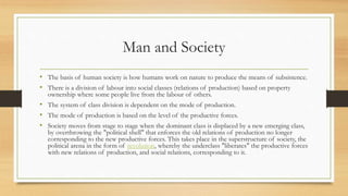 Man and Society
• The basis of human society is how humans work on nature to produce the means of subsistence.
• There is a division of labour into social classes (relations of production) based on property
ownership where some people live from the labour of others.
• The system of class division is dependent on the mode of production.
• The mode of production is based on the level of the productive forces.
• Society moves from stage to stage when the dominant class is displaced by a new emerging class,
by overthrowing the "political shell" that enforces the old relations of production no longer
corresponding to the new productive forces. This takes place in the superstructure of society, the
political arena in the form of revolution, whereby the underclass "liberates" the productive forces
with new relations of production, and social relations, corresponding to it.
 