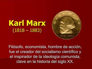 Karl Marx
(1818 – 1883)
Filósofo, economista, hombre de acción,
fue el creador del socialismo científico y
el inspirador de la ideología comunista,
clave en la historia del siglo XX.
 