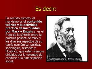 Es decir:
En sentido estricto, el
marxismo es el contenido
teórico y la actividad
práctica desarrollados
por Marx y Engels y, es el
fruto de la síntesis entre la
práctica política de Marx y
los diversos aspectos de su
teoría económica, política,
sociológica, histórica y
filosófica, que están siempre
dirigidos por la voluntad de
conducir a la emancipación
social.
 