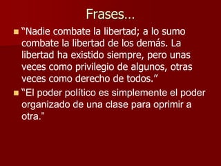Frases…
 “Nadie combate la libertad; a lo sumo
combate la libertad de los demás. La
libertad ha existido siempre, pero unas
veces como privilegio de algunos, otras
veces como derecho de todos.”
 “El poder político es simplemente el poder
organizado de una clase para oprimir a
otra.”
 