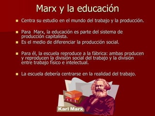 Marx y la educación
 Centra su estudio en el mundo del trabajo y la producción.
 Para Marx, la educación es parte del sistema de
producción capitalista.
 Es el medio de diferenciar la producción social.
 Para él, la escuela reproduce a la fábrica: ambas producen
y reproducen la división social del trabajo y la división
entre trabajo físico e intelectual.
 La escuela debería centrarse en la realidad del trabajo.
 