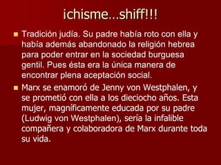 ¡chisme…shiff!!!
 Tradición judía. Su padre había roto con ella y
había además abandonado la religión hebrea
para poder entrar en la sociedad burguesa
gentil. Pues ésta era la única manera de
encontrar plena aceptación social.
 Marx se enamoró de Jenny von Westphalen, y
se prometió con ella a los dieciocho años. Esta
mujer, magníficamente educada por su padre
(Ludwig von Westphalen), sería la infalible
compañera y colaboradora de Marx durante toda
su vida.
 