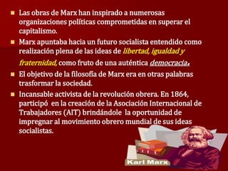  Las obras de Marx han inspirado a numerosas
organizaciones políticas comprometidas en superar el
capitalismo.
 Marx apuntaba hacia un futuro socialista entendido como
realización plena de las ideas de libertad, igualdad y
fraternidad, como fruto de una auténtica democracia.
 El objetivo de la filosofía de Marx era en otras palabras
trasformar la sociedad.
 Incansable activista de la revolución obrera. En 1864,
participó en la creación de la Asociación Internacional de
Trabajadores (AIT) brindándole la oportunidad de
impregnar al movimiento obrero mundial de sus ideas
socialistas.
 