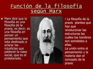  Marx dice que la
filosofía es una
filosofía de la
praxis, es decir, es
una filosofía en
pensar un
pensamiento que
esta destinado a
aclarar las
injusticias que
padecen la clase
social, que es el
proletariado.
• La filosofía de la
praxis plantea que
hay que
revolucionar las
estructuras las
cuáles los hombres
son sometidos a
ellas.
La unión entre el
pensamiento y la
materia dan el
concepto de la
praxis
Función de la filosofía
según Marx
 