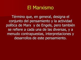 El Marxismo
Término que, en general, designa el
conjunto del pensamiento y la actividad
política de Marx y de Engels, pero también
se refiere a cada una de las diversas, y a
menudo contrapuestas, interpretaciones y
desarrollos de este pensamiento.
 