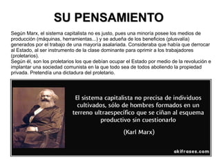 SU PENSAMIENTOSU PENSAMIENTO
Según Marx, el sistema capitalista no es justo, pues una minoría posee los medios de
producción (máquinas, herramientas...) y se adueña de los beneficios (plusvalía)
generados por el trabajo de una mayoría asalariada. Consideraba que había que derrocar
al Estado, al ser instrumento de la clase dominante para oprimir a los trabajadores
(proletarios).
Según él, son los proletarios los que debían ocupar el Estado por medio de la revolución e
implantar una sociedad comunista en la que todo sea de todos aboliendo la propiedad
privada. Pretendía una dictadura del proletario.
 
