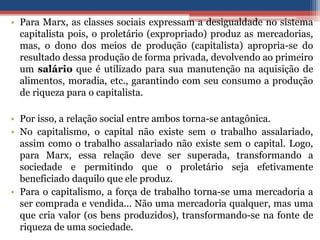 • Para Marx, as classes sociais expressam a desigualdade no sistema
capitalista pois, o proletário (expropriado) produz as mercadorias,
mas, o dono dos meios de produção (capitalista) apropria-se do
resultado dessa produção de forma privada, devolvendo ao primeiro
um salário que é utilizado para sua manutenção na aquisição de
alimentos, moradia, etc., garantindo com seu consumo a produção
de riqueza para o capitalista.
• Por isso, a relação social entre ambos torna-se antagônica.
• No capitalismo, o capital não existe sem o trabalho assalariado,
assim como o trabalho assalariado não existe sem o capital. Logo,
para Marx, essa relação deve ser superada, transformando a
sociedade e permitindo que o proletário seja efetivamente
beneficiado daquilo que ele produz.
• Para o capitalismo, a força de trabalho torna-se uma mercadoria a
ser comprada e vendida... Não uma mercadoria qualquer, mas uma
que cria valor (os bens produzidos), transformando-se na fonte de
riqueza de uma sociedade.
 