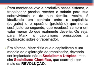 • Para manter-se vivo e produtivo nesse sistema, o
trabalhador precisa receber o salário para sua
sobrevivência e de sua família. Assim, é
idealizado um contrato entre o capitalista
(burguês) e o operário (proletário) que nunca
será justo ao segundo, que receberá sempre um
valor menor do que realmente deveria. Ou seja,
para Marx, o capitalismo pressupões a
exploração sobre o trabalhador.
• Em síntese, Marx dizia que o capitalismo é um
modelo de exploração do trabalhador, devendo
ser implantado não o Socialismo Utópico, mas
sim Socialismo Científico, que ocorreria por
maio da REVOLUÇÃO.
 