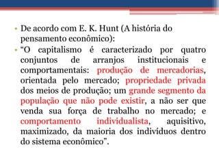 • De acordo com E. K. Hunt (A história do
pensamento econômico):
• “O capitalismo é caracterizado por quatro
conjuntos de arranjos institucionais e
comportamentais: produção de mercadorias,
orientada pelo mercado; propriedade privada
dos meios de produção; um grande segmento da
população que não pode existir, a não ser que
venda sua força de trabalho no mercado; e
comportamento individualista, aquisitivo,
maximizado, da maioria dos indivíduos dentro
do sistema econômico”.
 