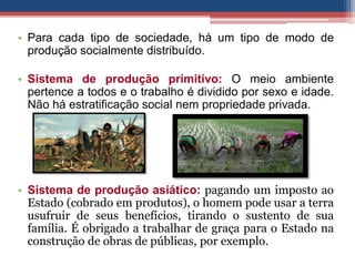 • Para cada tipo de sociedade, há um tipo de modo de
produção socialmente distribuído.
• Sistema de produção primitivo: O meio ambiente
pertence a todos e o trabalho é dividido por sexo e idade.
Não há estratificação social nem propriedade privada.
• Sistema de produção asiático: pagando um imposto ao
Estado (cobrado em produtos), o homem pode usar a terra
usufruir de seus benefícios, tirando o sustento de sua
família. É obrigado a trabalhar de graça para o Estado na
construção de obras de públicas, por exemplo.
 