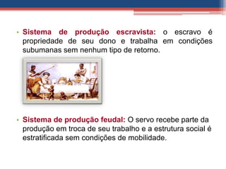 • Sistema de produção escravista: o escravo é
propriedade de seu dono e trabalha em condições
subumanas sem nenhum tipo de retorno.
• Sistema de produção feudal: O servo recebe parte da
produção em troca de seu trabalho e a estrutura social é
estratificada sem condições de mobilidade.
 