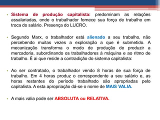 • Sistema de produção capitalista: predominam as relações
assalariadas, onde o trabalhador fornece sua força de trabalho em
troca do salário. Presença do LUCRO.
• Segundo Marx, o trabalhador está alienado a seu trabalho, não
percebendo muitas vezes a exploração a que é submetido. A
mecanização transforma o modo de produção de produzir a
mercadoria, subordinando os trabalhadores à máquina e ao ritmo de
trabalho. É ai que reside a contradição do sistema capitalista:
• Ao ser contratado, o trabalhador vendo 8 horas de sua força de
trabalho. Em 4 horas produz o correspondente a seu salário e, as
horas restantes do período trabalhado são apropriadas pelo
capitalista. A esta apropriação dá-se o nome de MAIS VALIA.
• A mais valia pode ser ABSOLUTA ou RELATIVA.
 