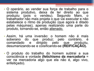 • O operário, ao vender sua força de trabalho para o
sistema produtivo, deixa de ter direito ao que
produziu (pois o vendeu). Segundo Marx, o
trabalhador não mais projeta o que vai executar e não
estabelece o ritmo da produção (que agora é ditado
pelas máquinas), apenas realizando uma parte do
produto, tornando-se, então alienado.
• Assim, há uma inversão: o homem não é mais
soberano do que produz; pelo contrário, é
comandado e dirigido pelo que produziu,
desumanizando-se e coisificando-se (REIFICAÇÃO).
• O produto do trabalho do homem subtrai a sua
consciência e vontade (fetichismo da mercadoria =
ver na mercadoria algo que ela não é, algo vivo,
enfeitiçado).
 