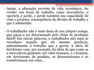 • Assim, a alienação provém da vida econômica. Ao
vender sua força de trabalho como mercadoria, o
operário a perde, e perde também sua capacidade de
criar e projetar, consequência da divisão de trabalho a
que é submetido.
• O trabalhador não é mais dono de seu próprio tempo,
que passa a ser determinado pelo ritmo de produção
fabril! Em outras palavras, o trabalhador não mais se
reconhece naquilo que ele mesmo produziu,
subestimando o trabalho que a gerou. A ideia de
fetichismo vem, por exemplo, da ideia de que como se
a mercadoria ganhasse um valor humano, e o homem,
em detrimento do produto, se desumanizasse e se
transformasse em coisa...
 