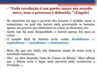 • “Toda revolução é um parto: nasce um mundo
novo, mas o processo é dolorido.” (Engels)
• No momento em que o governo dos homens é abolido, nasce o
comunismo, no qual não haverá nada governando os homens,
apenas um governo que administre as coisas, os alimentos, etc.
• Assim não há mais desigualdade, e haverá apenas leis para as
coisas.
• O sentido final da história seria, então: feudalismo ->
capitalismo -> socialismo -> comunismo.
• Marx diz que nós ainda não tínhamos noção de como seria a
sociedade comunista.
• Obs: na obra chamada “Luta de Classes na Rússia”, Marx afirma
que a Rússia seria o lugar mais provável onde aconteceria a
revolução....
 