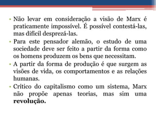 • Não levar em consideração a visão de Marx é
praticamente impossível. É possível contestá-las,
mas difícil desprezá-las.
• Para este pensador alemão, o estudo de uma
sociedade deve ser feito a partir da forma como
os homens produzem os bens que necessitam.
• A partir da forma de produção é que surgem as
visões de vida, os comportamentos e as relações
humanas.
• Crítico do capitalismo como um sistema, Marx
não propõe apenas teorias, mas sim uma
revolução.
 