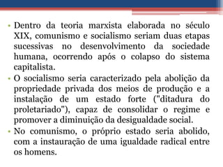• Dentro da teoria marxista elaborada no século
XIX, comunismo e socialismo seriam duas etapas
sucessivas no desenvolvimento da sociedade
humana, ocorrendo após o colapso do sistema
capitalista.
• O socialismo seria caracterizado pela abolição da
propriedade privada dos meios de produção e a
instalação de um estado forte ("ditadura do
proletariado"), capaz de consolidar o regime e
promover a diminuição da desigualdade social.
• No comunismo, o próprio estado seria abolido,
com a instauração de uma igualdade radical entre
os homens.
 