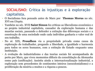 SOCIALISMO: Crítica às injustiças e à exploração
capitalista.
• O Socialismo fora pensado antes de Marx por Thomas Morus no séc.
XVI em Utopia.
• Também no séc. XVII Saint Simon fez críticas ao liberalismo econômico e
ao projeto industrial capitalista, causador da exploração humana e das
mazelas sociais, passando a defender a extinção das diferenças sociais e a
construção de uma sociedade onde cada indivíduo ganharia o valor real de
seu trabalho.
• No sé. XIX, Proudhon via a propriedade privada como causa da
exploração do trabalhador, pregando a liberdade, a igualdade e harmonia
para todos os seres humanos, com a extinção do Estado enquanto uma
instituição.
• A evolução do industrialismo e das teorias sociais foi acompanhada de
perto por Marx, que viveu momentos difíceis da consolidação da Alemanha
como país (unificação). Assistiu ainda a internacionalização industrial, a
exploração sem precedentes de continentes inteiros (neocolonialismo) e a
proliferação da miséria a muitos e a riqueza a poucos.
 