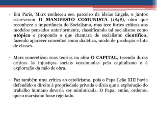 • Em Paris, Marx conheceu seu parceiro de ideias Engels, e juntos
escreveram O MANIFESTO COMUNISTA (1848), obra que
reconhece a importância do Socialismo, mas tece fortes críticas aos
modelos pensados anteriormente, classificando tal socialismo como
utópico e propondo o que chamara de socialismo científico,
fazendo aparecer conceitos como dialética, modo de produção e luta
de classes.
• Marx concretizou suas teorias na obra O CAPITAL, tecendo duras
críticas às injustiças sociais ocasionadas pelo capitalismo e à
exploração da mão de obra.
• Faz também uma crítica ao catolicismo, pois o Papa Leão XIII havia
defendido o direito à propriedade privada e dizia que a exploração do
trabalho humano deveria ser minimizada. O Papa, então, ordenou
que o marxismo fosse rejeitado.
 