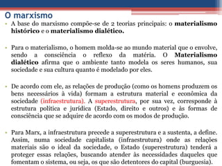 O marxismo
• A base do marxismo compõe-se de 2 teorias principais: o materialismo
histórico e o materialismo dialético.
• Para o materialismo, o homem molda-se ao mundo material que o envolve,
sendo a consciência o reflexo da matéria. O Materialismo
dialético afirma que o ambiente tanto modela os seres humanos, sua
sociedade e sua cultura quanto é modelado por eles.
• De acordo com ele, as relações de produção (como os homens produzem os
bens necessários à vida) formam a estrutura material e econômica da
sociedade (infraestrutura). A superestrutura, por sua vez, corresponde à
estrutura política e jurídica (Estado, direito e outros) e às formas de
consciência que se adquire de acordo com os modos de produção.
• Para Marx, a infraestrutura precede a superestrutura e a sustenta, a define.
Assim, numa sociedade capitalista (infraestrutura) onde as relações
materiais são o ideal da sociedade, o Estado (superestrutura) tenderá a
proteger essas relações, buscando atender às necessidades daqueles que
fomentam o sistema, ou seja, os que são detentores do capital (burguesia).
 