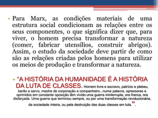 • Para Marx, as condições materiais de uma
estrutura social condicionam as relações entre os
seus componentes, o que significa dizer que, para
viver, o homem precisa transformar a natureza
(comer, fabricar utensílios, construir abrigos).
Assim, o estudo da sociedade deve partir de como
são as relações criadas pelos homens para utilizar
os meios de produção e transformar a natureza.
• “A HISTÓRIA DA HUMANIDADE É A HISTÓRIA
DA LUTA DE CLASSES. Homem livre e escravo, patrício e plebeu,
barão e servo, mestre de corporação e companheiro...numa palavra, opressores e
oprimidos em constante oposição têm vivido uma guerra ininterrupta, ora franca, ora
disfarçada. Uma guerra que terminou sempre, ou por uma transformação revolucionária,
da sociedade inteira, ou pela destruição das duas classes em luta.”.
 
