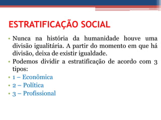 ESTRATIFICAÇÃO SOCIAL
• Nunca na história da humanidade houve uma
divisão igualitária. A partir do momento em que há
divisão, deixa de existir igualdade.
• Podemos dividir a estratificação de acordo com 3
tipos:
• 1 – Econômica
• 2 – Política
• 3 – Profissional
 