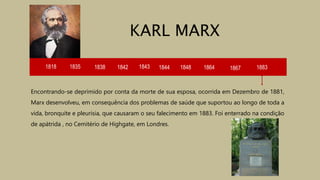 1818 1835 1838 1842 1843 1844
Encontrando-se deprimido por conta da morte de sua esposa, ocorrida em Dezembro de 1881,
Marx desenvolveu, em consequência dos problemas de saúde que suportou ao longo de toda a
vida, bronquite e pleurisia, que causaram o seu falecimento em 1883. Foi enterrado na condição
de apátrida , no Cemitério de Highgate, em Londres.
KARL MARX
1848 1864 1867 1883
 