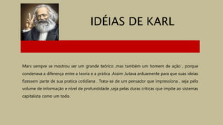 IDÉIAS DE KARL
Marx sempre se mostrou ser um grande teórico ,mas também um homem de ação , porque
condenava a diferença entre a teoria e a prática .Assim ,lutava arduamente para que suas ideias
fizessem parte de sua pratica cotidiana . Trata-se de um pensador que impressiona , seja pelo
volume de informação e nível de profundidade ,seja pelas duras críticas que impõe ao sistemas
capitalista como um todo.
 