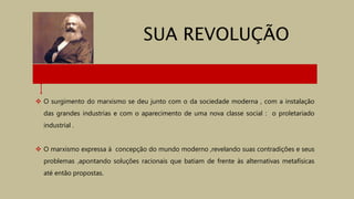  O surgimento do marxismo se deu junto com o da sociedade moderna , com a instalação
das grandes industrias e com o aparecimento de uma nova classe social : o proletariado
industrial .
 O marxismo expressa à concepção do mundo moderno ,revelando suas contradições e seus
problemas ,apontando soluções racionais que batiam de frente às alternativas metafísicas
até então propostas.
SUA REVOLUÇÃO
 
