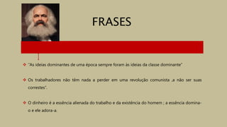  ‘’As ideias dominantes de uma época sempre foram às ideias da classe dominante’’
 Os trabalhadores não têm nada a perder em uma revolução comunista ,a não ser suas
correstes’’.
 O dinheiro é a essência alienada do trabalho e da existência do homem ; a essência domina-
o e ele adora-a.
FRASES
 