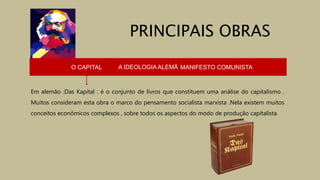 O CAPITAL A IDEOLOGIA ALEMÃ MANIFESTO COMUNISTA
Em alemão :Das Kapital : é o conjunto de livros que constituem uma análise do capitalismo .
Muitos consideram esta obra o marco do pensamento socialista marxista .Nela existem muitos
conceitos econômicos complexos , sobre todos os aspectos do modo de produção capitalista.
PRINCIPAIS OBRAS
 