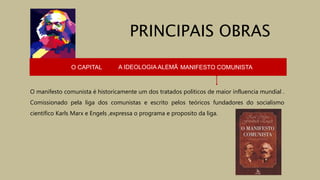 O CAPITAL A IDEOLOGIA ALEMÃ MANIFESTO COMUNISTA
O manifesto comunista é historicamente um dos tratados políticos de maior influencia mundial .
Comissionado pela liga dos comunistas e escrito pelos teóricos fundadores do socialismo
cientifico Karls Marx e Engels ,expressa o programa e proposito da liga.
PRINCIPAIS OBRAS
 
