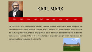 1818 1835 1838 1842 1843 1844
Em 1835 concluiu o curso ginasial no Liceu Friedrich Wilhelm. Ainda nesse ano e boa parte de
1836,Karl estudou Direito, História, Filosofia ,Arte e Literatura na Universidade de Bonn,-No final
de 1836,vai para Berlin ,onde se propagam as ideias de Hegel, destacado filósofo e idealista
alemão; onde Marx se alinha com os ‘’hegelianos de esquerda ‘’,que procuram necessidade de
transformação na burguesia da Alemanha
KARL MARX
1848 1864 1867 1883
 