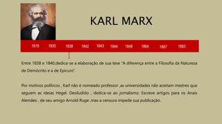 1818 1835 1838 1842 1843 1844
Entre 1838 e 1840,dedica-se a elaboração de sua tese ‘’A diferença entre a Filosofia da Natureza
de Demócrito e a de Epicuro’’.
Por motivos políticos , Karl não é nomeado professor ,as universidades não aceitam mestres que
seguem as ideias Hegel. Desiludido , dedica-se ao jornalismo. Escreve artigos para os Anais
Alemães , de seu amigo Arnold Ruge ,mas a censura impede sua publicação.
KARL MARX
1848 1864 1867 1883
 
