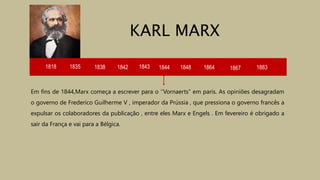 1818 1835 1838 1842 1843 1844
Em fins de 1844,Marx começa a escrever para o ‘’Vornaerts’’ em paris. As opiniões desagradam
o governo de Frederico Guilherme V , imperador da Prússia , que pressiona o governo francês a
expulsar os colaboradores da publicação , entre eles Marx e Engels . Em fevereiro é obrigado a
sair da França e vai para a Bélgica.
KARL MARX
1848 1864 1867 1883
 